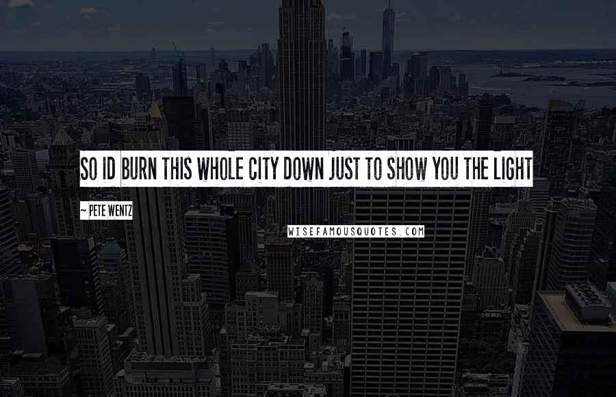 Pete Wentz Quotes: So id burn this whole city down just to show you the light