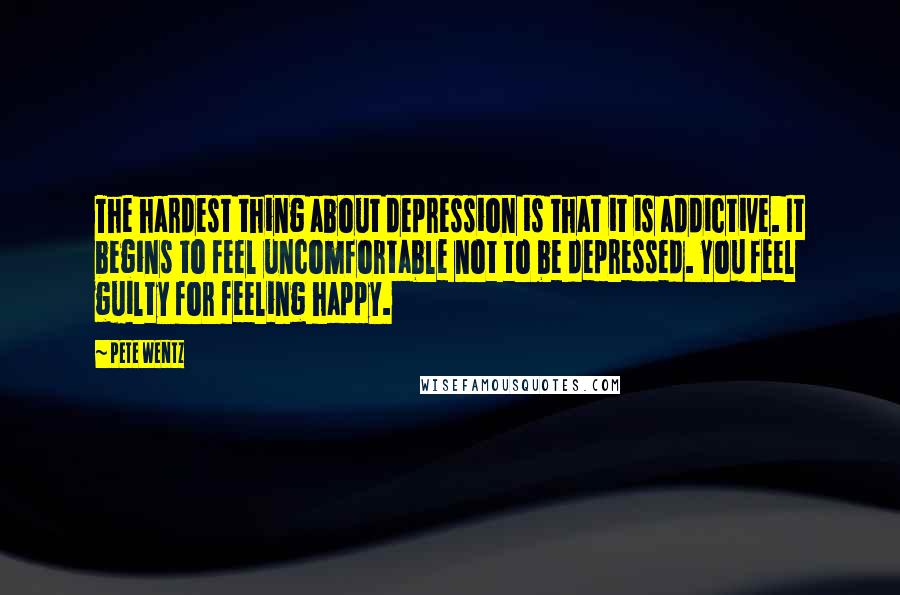 Pete Wentz Quotes: The hardest thing about depression is that it is addictive. It begins to feel uncomfortable not to be depressed. You feel guilty for feeling happy.