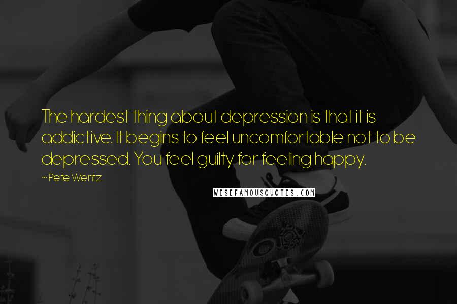 Pete Wentz Quotes: The hardest thing about depression is that it is addictive. It begins to feel uncomfortable not to be depressed. You feel guilty for feeling happy.