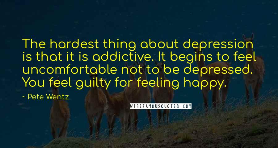 Pete Wentz Quotes: The hardest thing about depression is that it is addictive. It begins to feel uncomfortable not to be depressed. You feel guilty for feeling happy.