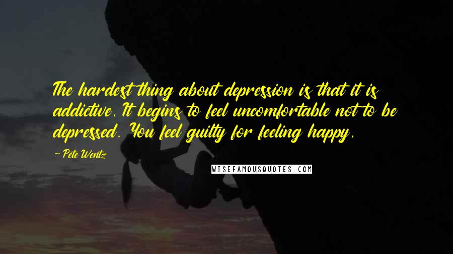 Pete Wentz Quotes: The hardest thing about depression is that it is addictive. It begins to feel uncomfortable not to be depressed. You feel guilty for feeling happy.