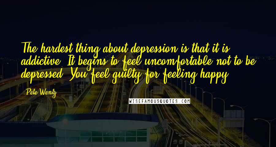 Pete Wentz Quotes: The hardest thing about depression is that it is addictive. It begins to feel uncomfortable not to be depressed. You feel guilty for feeling happy.