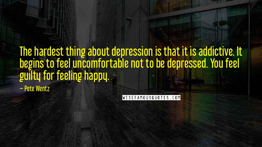 Pete Wentz Quotes: The hardest thing about depression is that it is addictive. It begins to feel uncomfortable not to be depressed. You feel guilty for feeling happy.