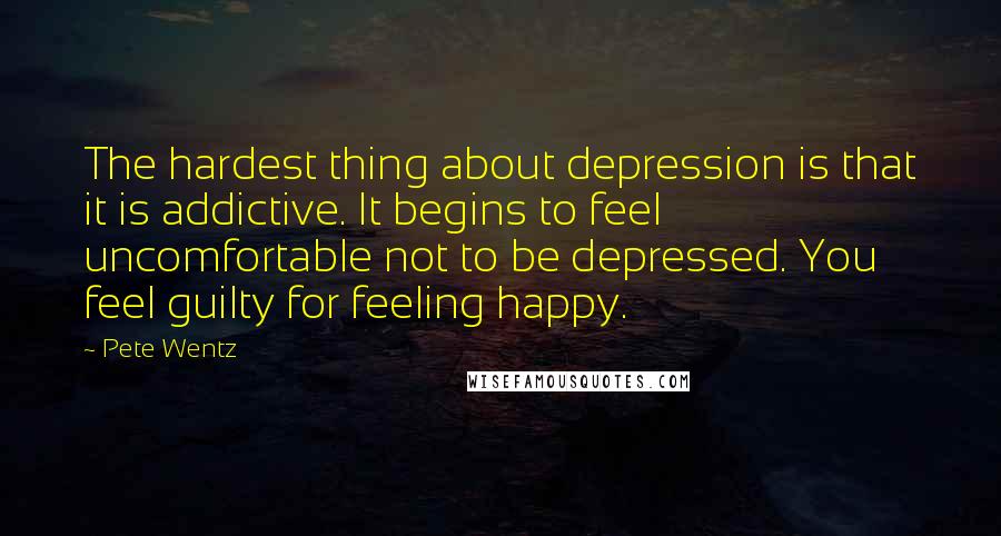 Pete Wentz Quotes: The hardest thing about depression is that it is addictive. It begins to feel uncomfortable not to be depressed. You feel guilty for feeling happy.