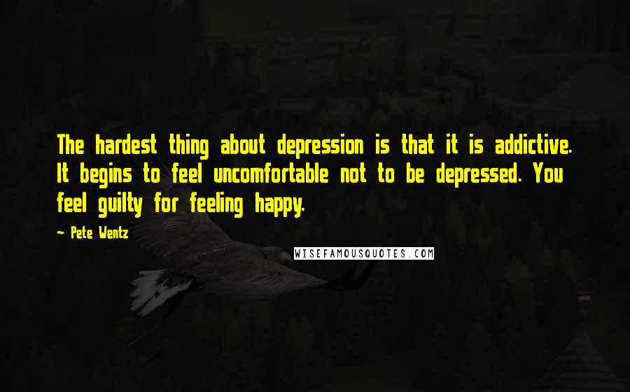 Pete Wentz Quotes: The hardest thing about depression is that it is addictive. It begins to feel uncomfortable not to be depressed. You feel guilty for feeling happy.