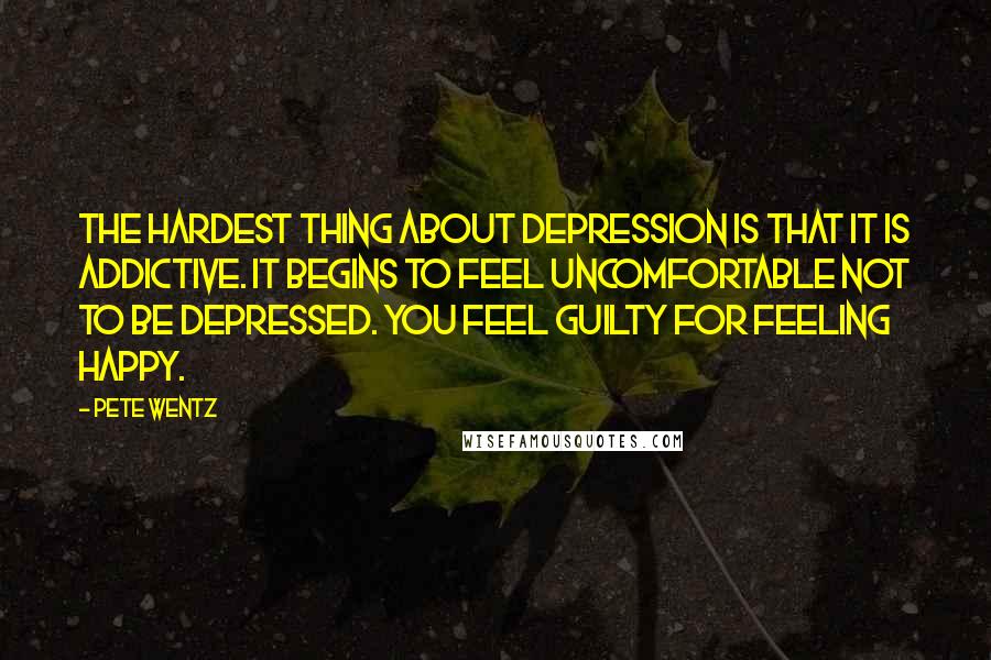 Pete Wentz Quotes: The hardest thing about depression is that it is addictive. It begins to feel uncomfortable not to be depressed. You feel guilty for feeling happy.