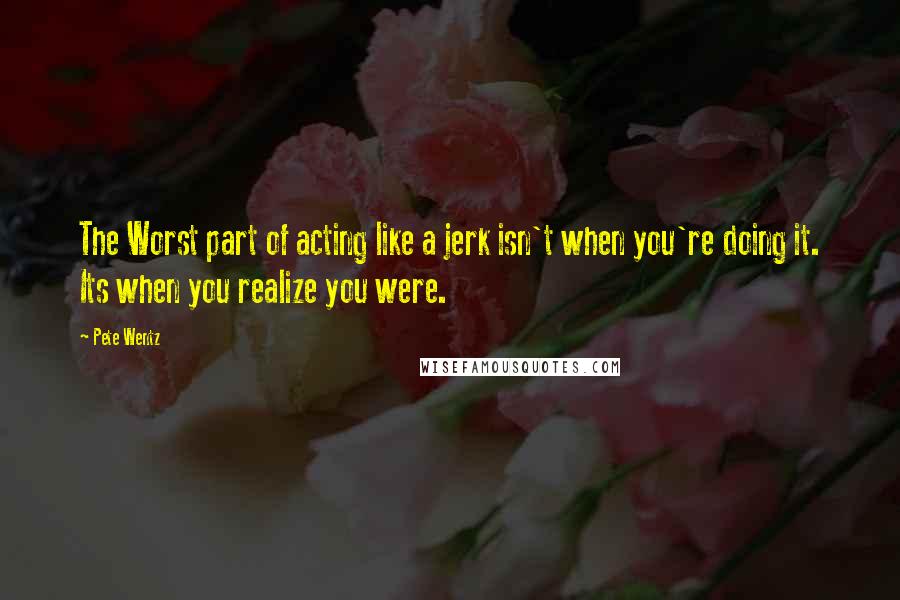 Pete Wentz Quotes: The Worst part of acting like a jerk isn't when you're doing it. Its when you realize you were.