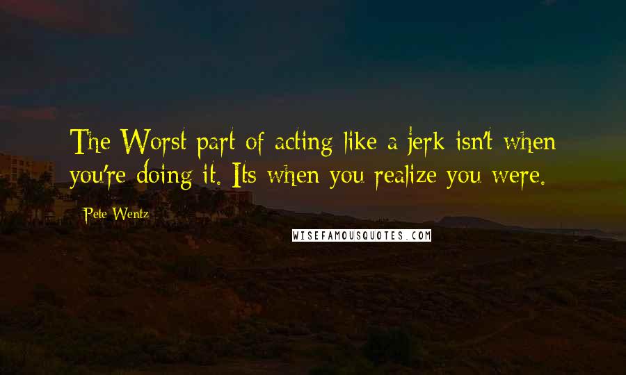 Pete Wentz Quotes: The Worst part of acting like a jerk isn't when you're doing it. Its when you realize you were.