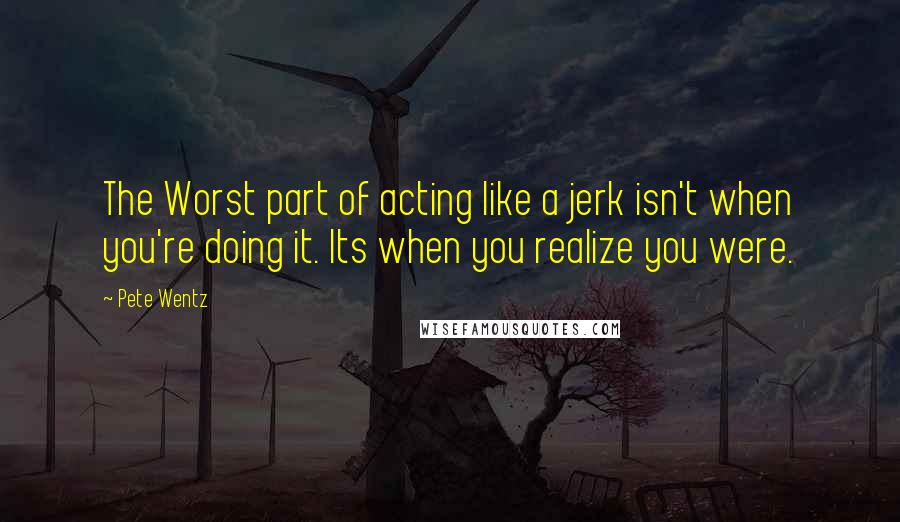 Pete Wentz Quotes: The Worst part of acting like a jerk isn't when you're doing it. Its when you realize you were.