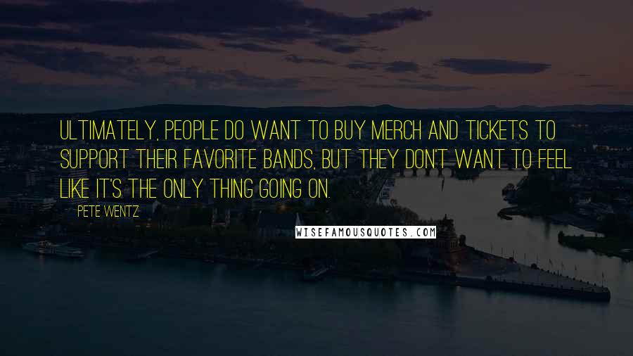 Pete Wentz Quotes: Ultimately, people do want to buy merch and tickets to support their favorite bands, but they don't want to feel like it's the only thing going on.