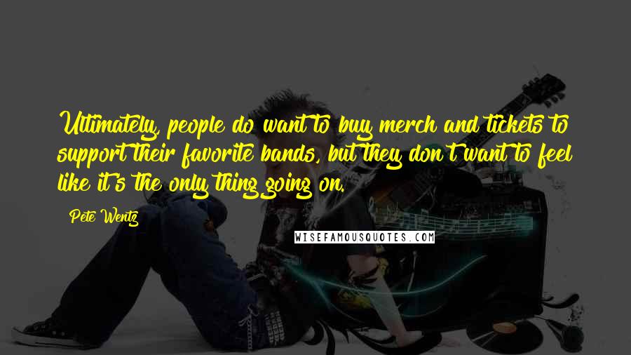 Pete Wentz Quotes: Ultimately, people do want to buy merch and tickets to support their favorite bands, but they don't want to feel like it's the only thing going on.