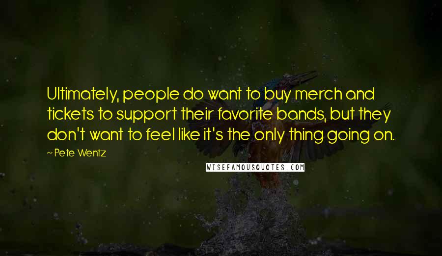 Pete Wentz Quotes: Ultimately, people do want to buy merch and tickets to support their favorite bands, but they don't want to feel like it's the only thing going on.