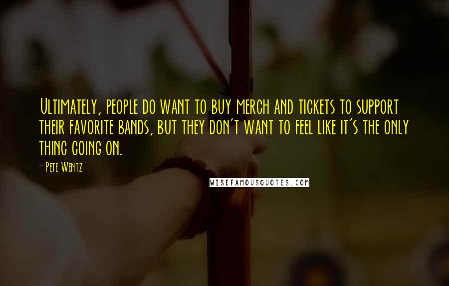 Pete Wentz Quotes: Ultimately, people do want to buy merch and tickets to support their favorite bands, but they don't want to feel like it's the only thing going on.