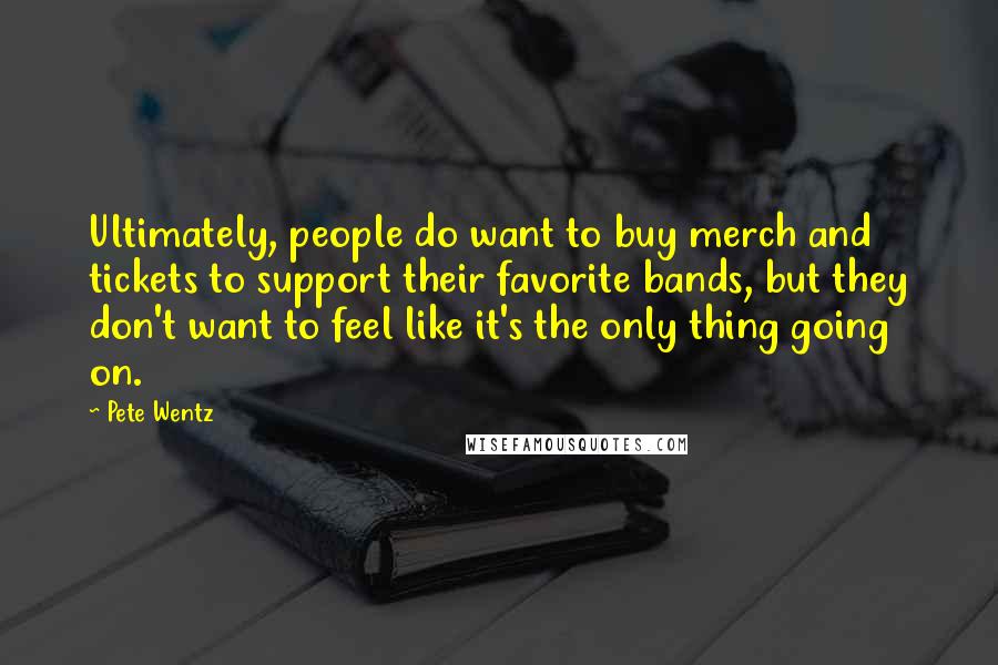 Pete Wentz Quotes: Ultimately, people do want to buy merch and tickets to support their favorite bands, but they don't want to feel like it's the only thing going on.