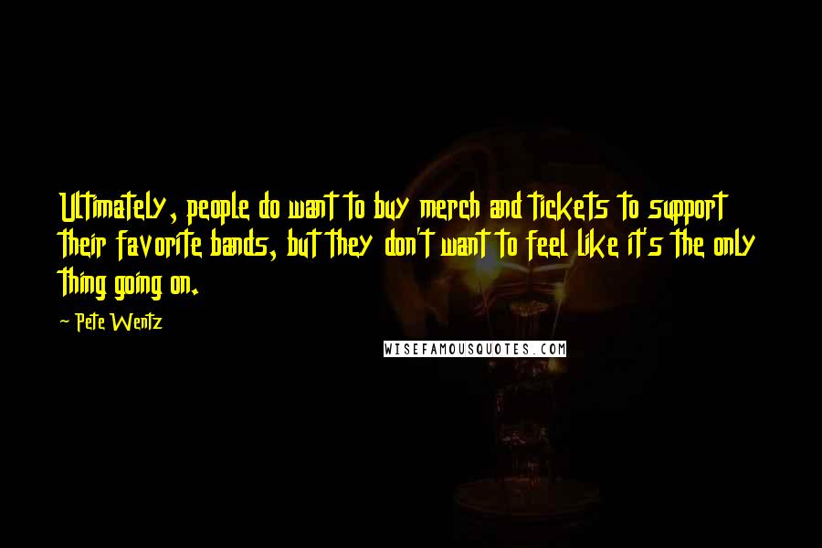 Pete Wentz Quotes: Ultimately, people do want to buy merch and tickets to support their favorite bands, but they don't want to feel like it's the only thing going on.