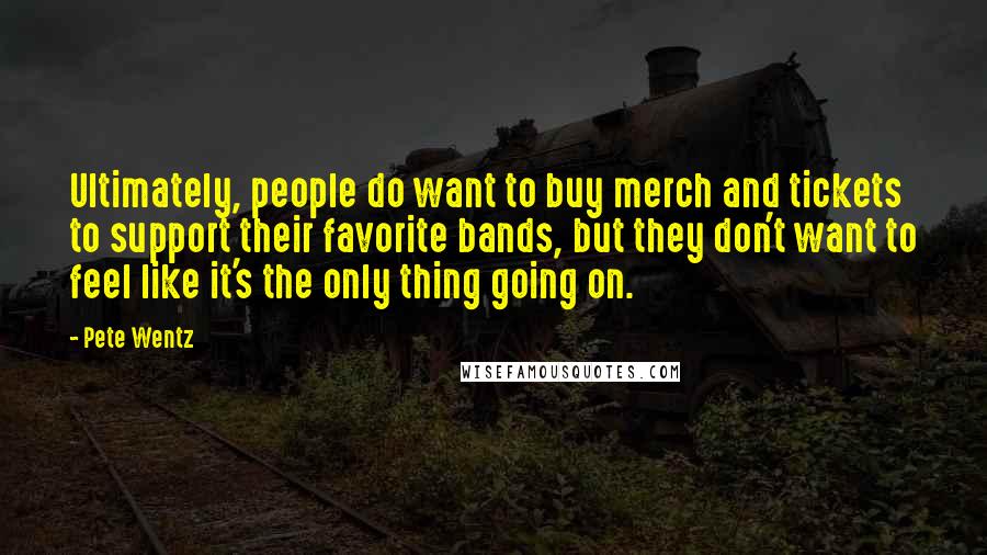 Pete Wentz Quotes: Ultimately, people do want to buy merch and tickets to support their favorite bands, but they don't want to feel like it's the only thing going on.