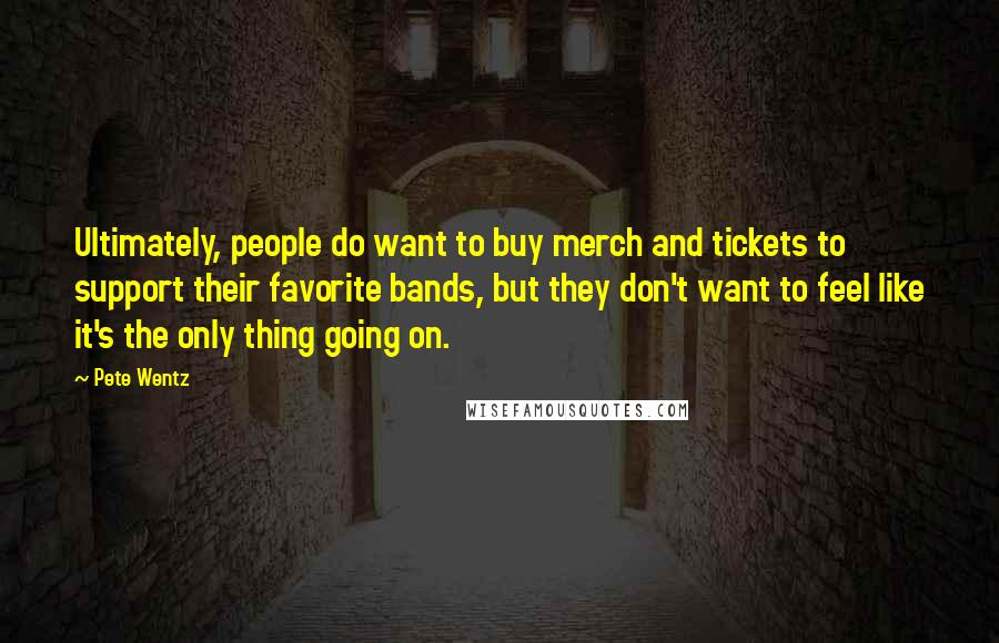 Pete Wentz Quotes: Ultimately, people do want to buy merch and tickets to support their favorite bands, but they don't want to feel like it's the only thing going on.