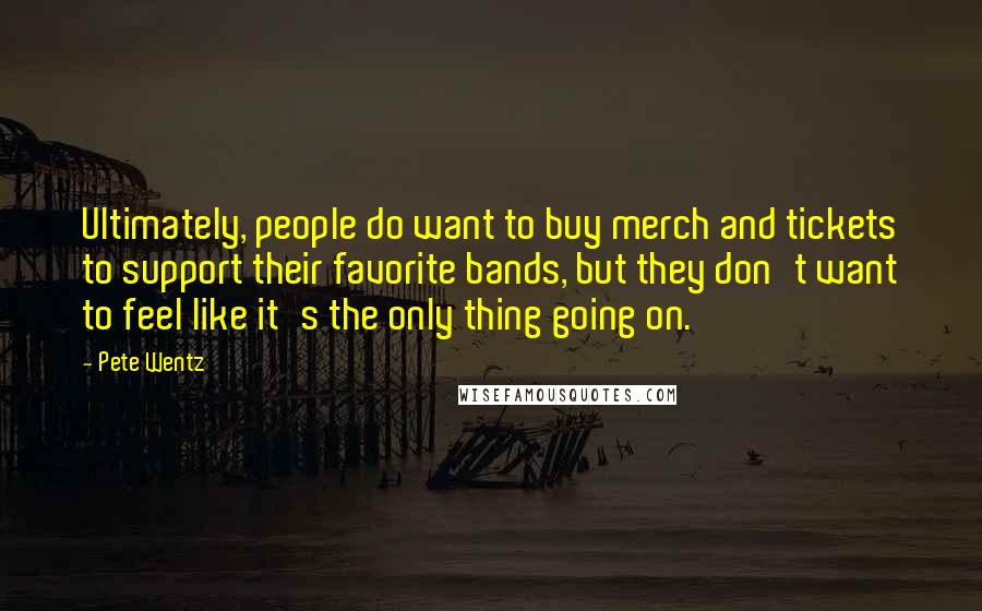 Pete Wentz Quotes: Ultimately, people do want to buy merch and tickets to support their favorite bands, but they don't want to feel like it's the only thing going on.