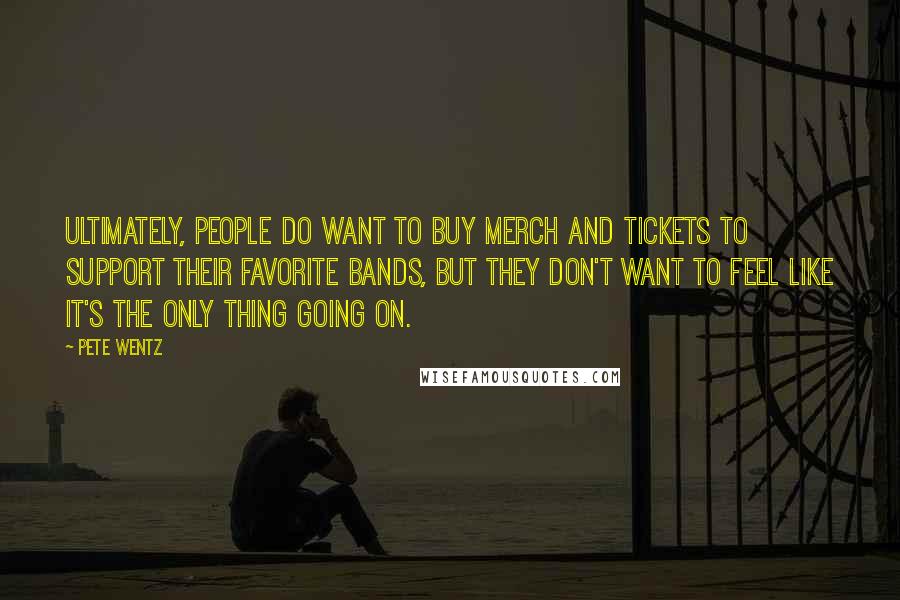 Pete Wentz Quotes: Ultimately, people do want to buy merch and tickets to support their favorite bands, but they don't want to feel like it's the only thing going on.