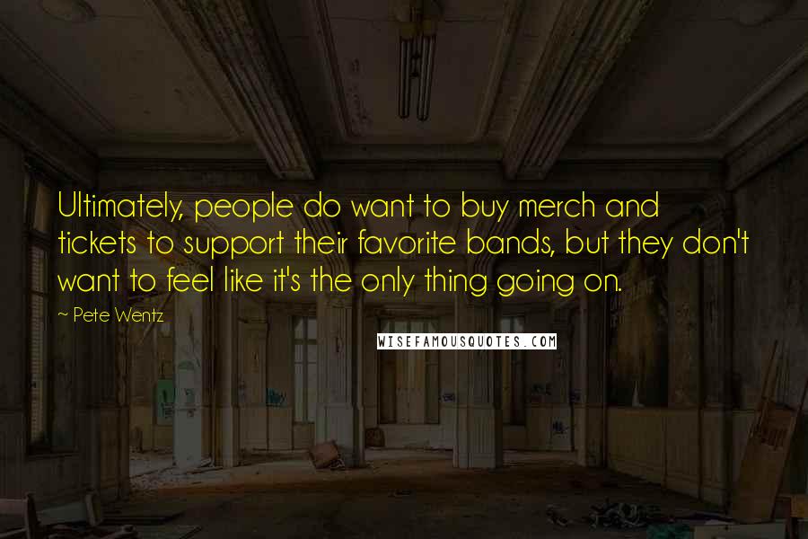 Pete Wentz Quotes: Ultimately, people do want to buy merch and tickets to support their favorite bands, but they don't want to feel like it's the only thing going on.