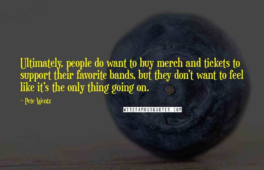 Pete Wentz Quotes: Ultimately, people do want to buy merch and tickets to support their favorite bands, but they don't want to feel like it's the only thing going on.