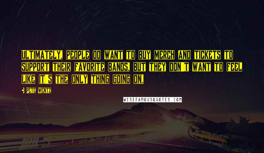 Pete Wentz Quotes: Ultimately, people do want to buy merch and tickets to support their favorite bands, but they don't want to feel like it's the only thing going on.