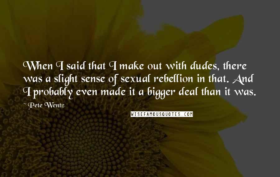 Pete Wentz Quotes: When I said that I make out with dudes, there was a slight sense of sexual rebellion in that. And I probably even made it a bigger deal than it was.