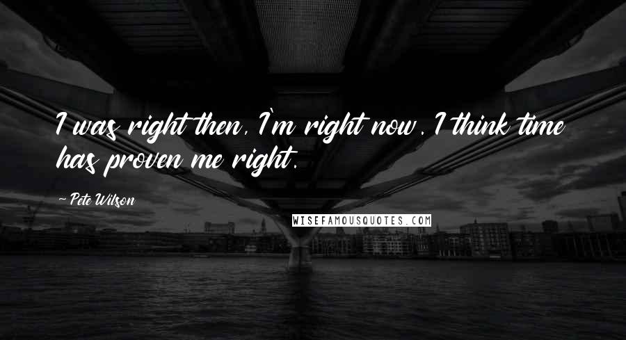 Pete Wilson Quotes: I was right then, I'm right now. I think time has proven me right.