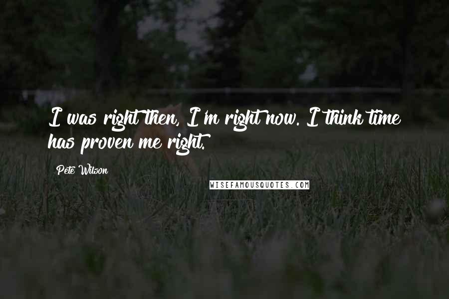Pete Wilson Quotes: I was right then, I'm right now. I think time has proven me right.