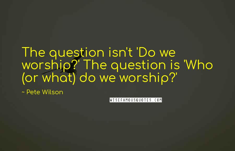 Pete Wilson Quotes: The question isn't 'Do we worship?' The question is 'Who (or what) do we worship?'