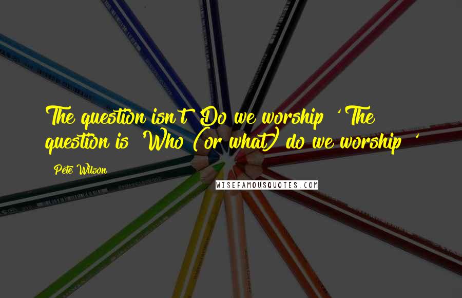 Pete Wilson Quotes: The question isn't 'Do we worship?' The question is 'Who (or what) do we worship?'