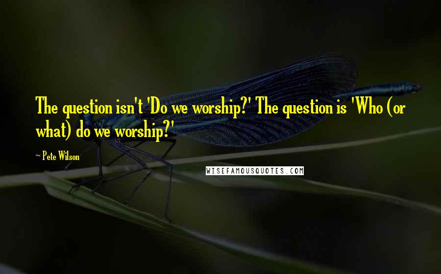 Pete Wilson Quotes: The question isn't 'Do we worship?' The question is 'Who (or what) do we worship?'