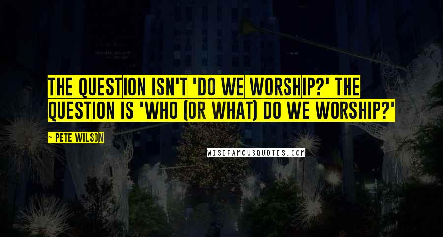 Pete Wilson Quotes: The question isn't 'Do we worship?' The question is 'Who (or what) do we worship?'