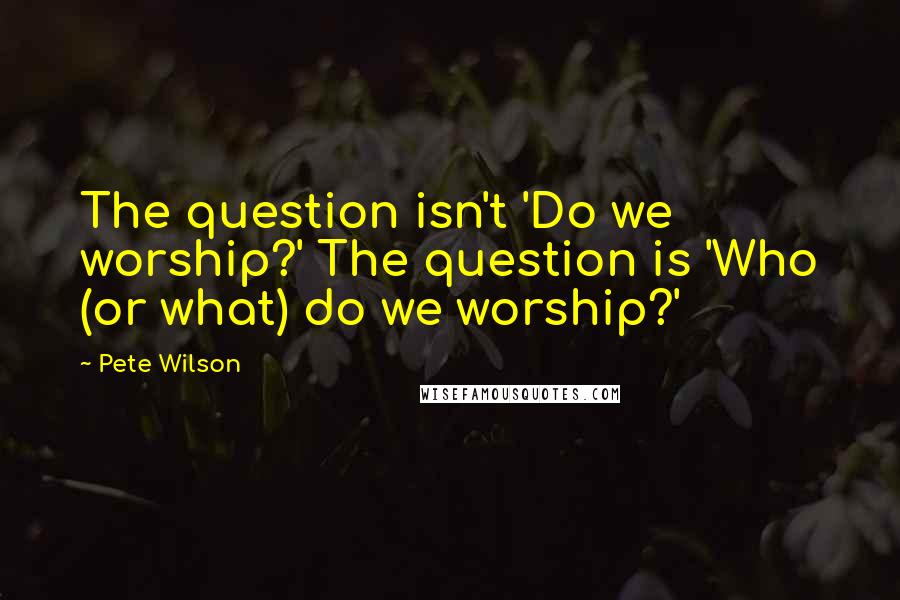 Pete Wilson Quotes: The question isn't 'Do we worship?' The question is 'Who (or what) do we worship?'