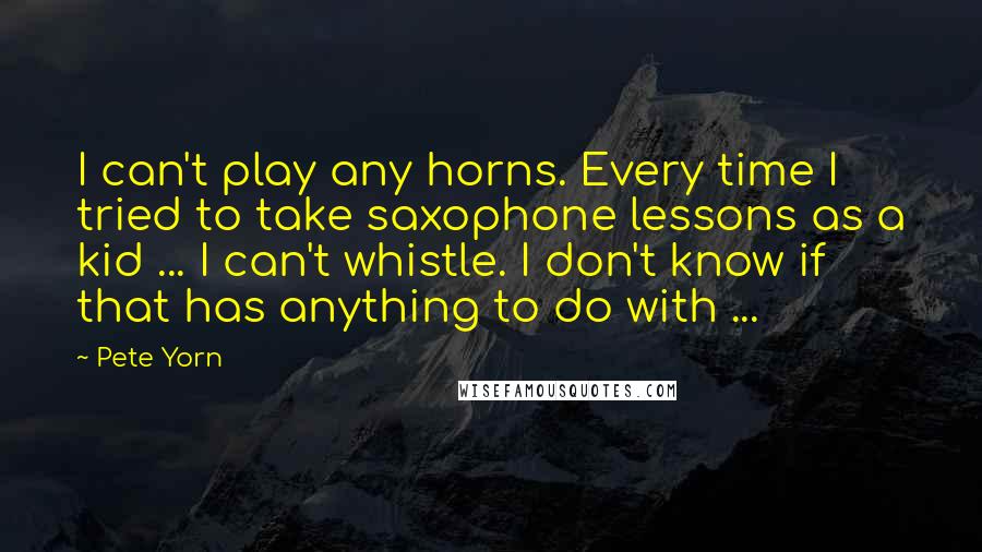Pete Yorn Quotes: I can't play any horns. Every time I tried to take saxophone lessons as a kid ... I can't whistle. I don't know if that has anything to do with ...