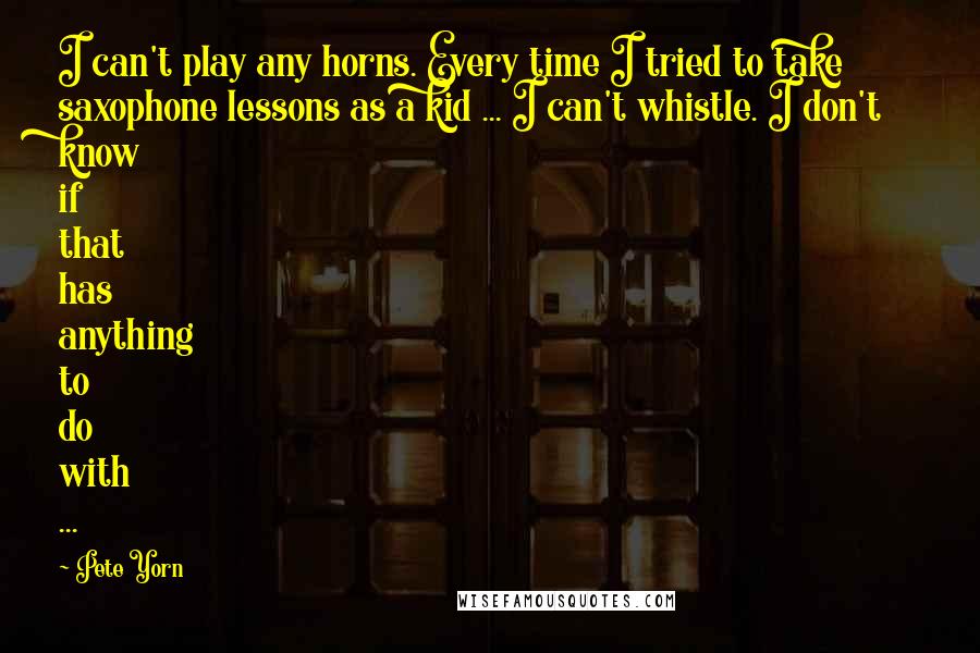 Pete Yorn Quotes: I can't play any horns. Every time I tried to take saxophone lessons as a kid ... I can't whistle. I don't know if that has anything to do with ...