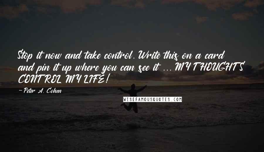 Peter A. Cohen Quotes: Stop it now and take control. Write this on a card and pin it up where you can see it ... MY THOUGHTS CONTROL MY LIFE!