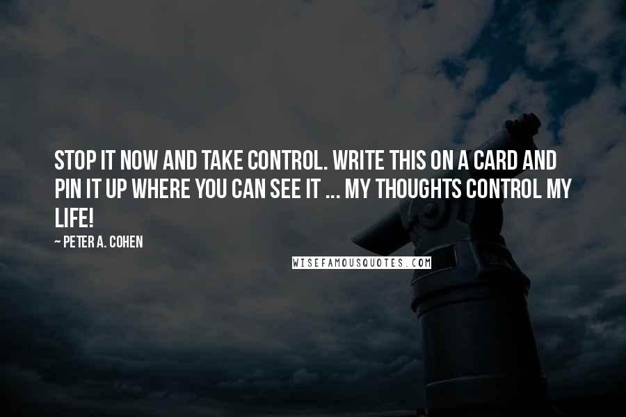 Peter A. Cohen Quotes: Stop it now and take control. Write this on a card and pin it up where you can see it ... MY THOUGHTS CONTROL MY LIFE!