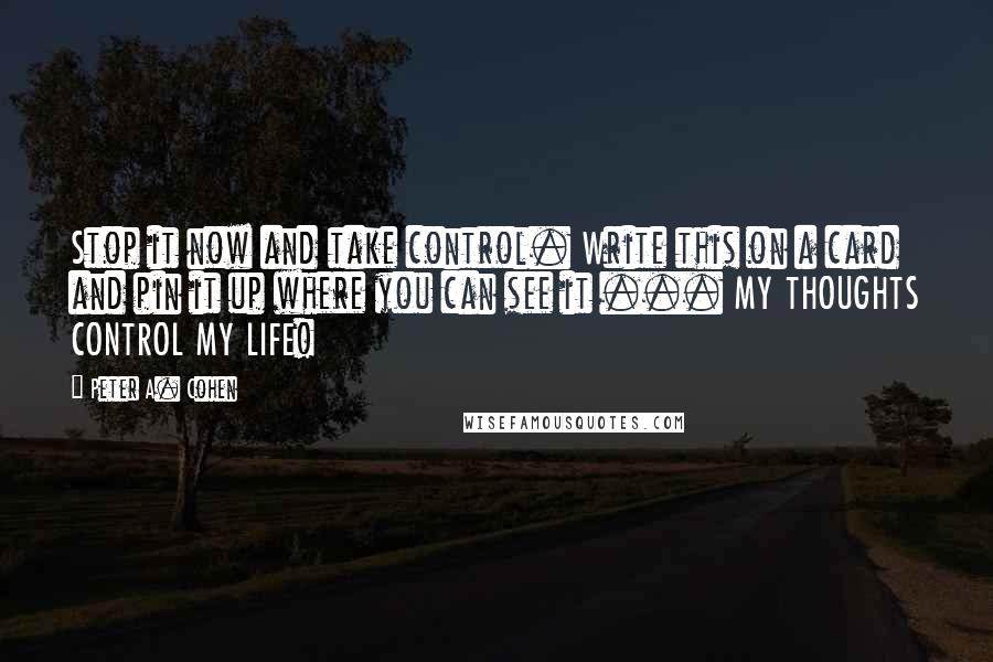 Peter A. Cohen Quotes: Stop it now and take control. Write this on a card and pin it up where you can see it ... MY THOUGHTS CONTROL MY LIFE!