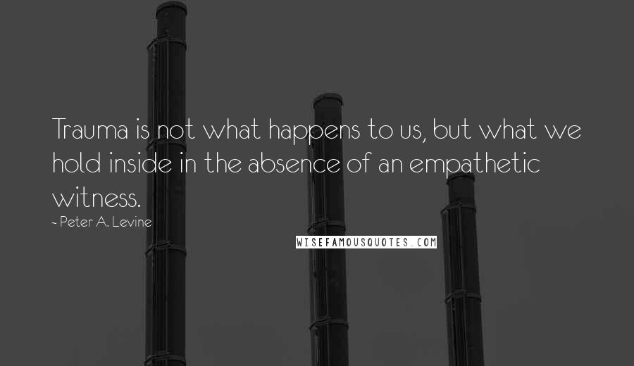 Peter A. Levine Quotes: Trauma is not what happens to us, but what we hold inside in the absence of an empathetic witness.