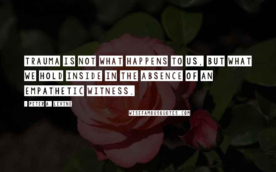 Peter A. Levine Quotes: Trauma is not what happens to us, but what we hold inside in the absence of an empathetic witness.