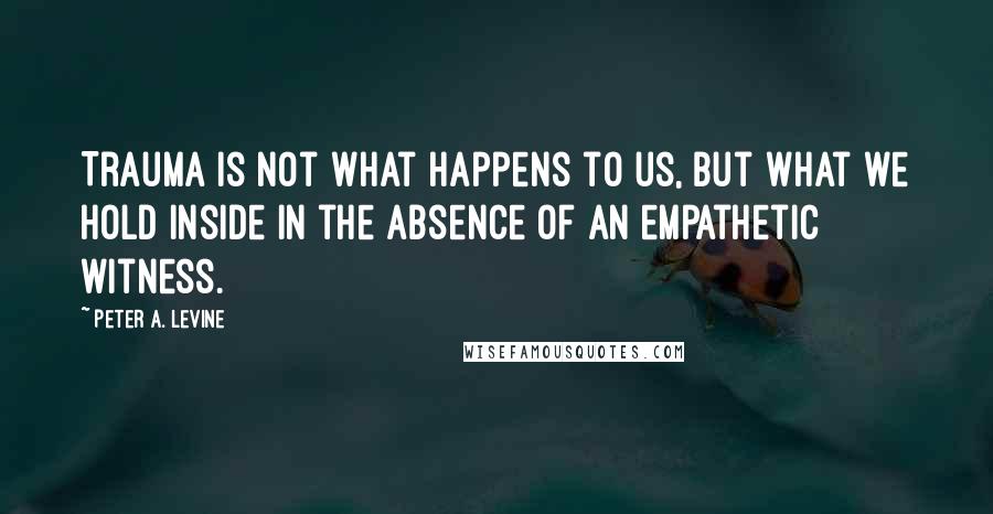 Peter A. Levine Quotes: Trauma is not what happens to us, but what we hold inside in the absence of an empathetic witness.
