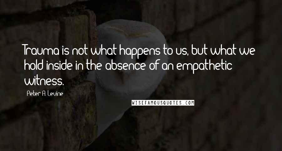 Peter A. Levine Quotes: Trauma is not what happens to us, but what we hold inside in the absence of an empathetic witness.