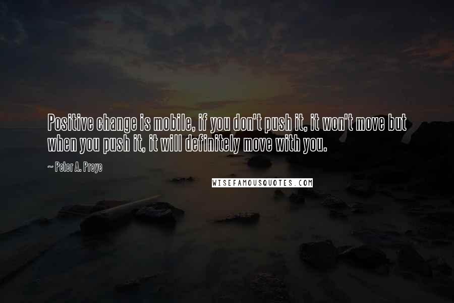 Peter A. Preye Quotes: Positive change is mobile, if you don't push it, it won't move but when you push it, it will definitely move with you.