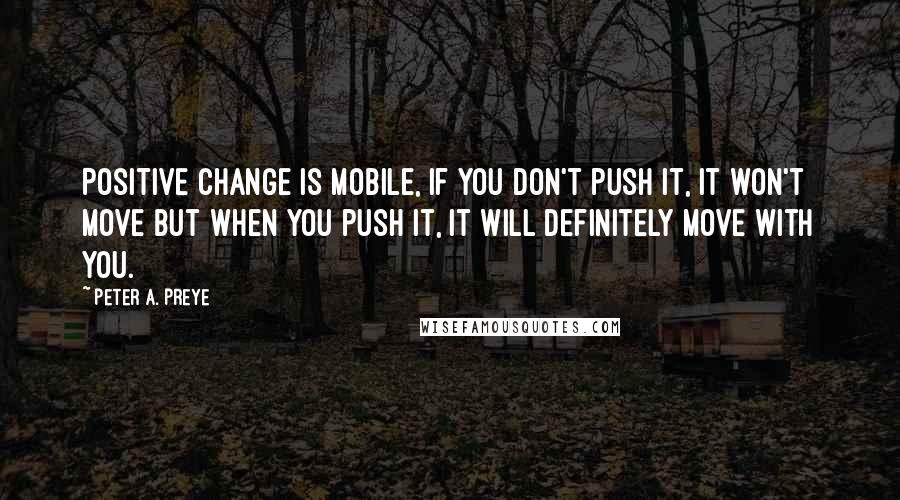 Peter A. Preye Quotes: Positive change is mobile, if you don't push it, it won't move but when you push it, it will definitely move with you.