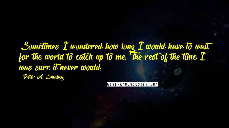 Peter A. Smalley Quotes: Sometimes I wondered how long I would have to wait for the world to catch up to me. The rest of the time I was sure it never would.