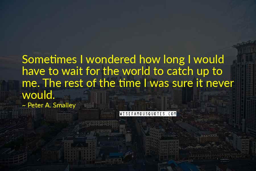 Peter A. Smalley Quotes: Sometimes I wondered how long I would have to wait for the world to catch up to me. The rest of the time I was sure it never would.