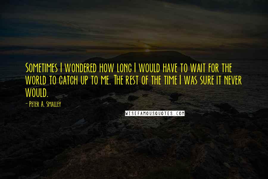 Peter A. Smalley Quotes: Sometimes I wondered how long I would have to wait for the world to catch up to me. The rest of the time I was sure it never would.