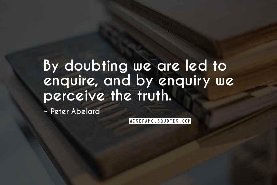 Peter Abelard Quotes: By doubting we are led to enquire, and by enquiry we perceive the truth.