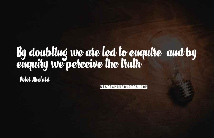 Peter Abelard Quotes: By doubting we are led to enquire, and by enquiry we perceive the truth.